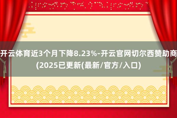 开云体育近3个月下降8.23%-开云官网切尔西赞助商(2025已更新(最新/官方/入口)