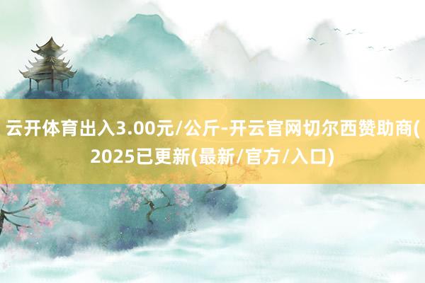 云开体育出入3.00元/公斤-开云官网切尔西赞助商(2025已更新(最新/官方/入口)