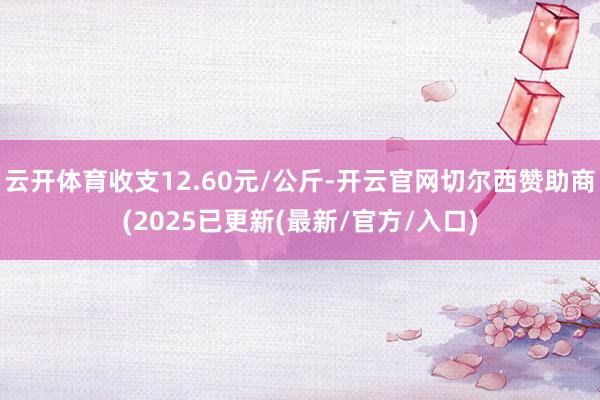 云开体育收支12.60元/公斤-开云官网切尔西赞助商(2025已更新(最新/官方/入口)