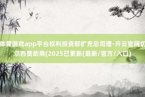 体育游戏app平台权利投资部扩充总司理-开云官网切尔西赞助商(2025已更新(最新/官方/入口)
