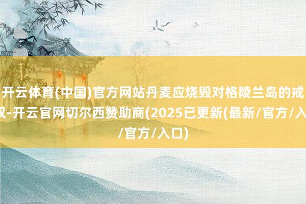 开云体育(中国)官方网站丹麦应烧毁对格陵兰岛的戒指权-开云官网切尔西赞助商(2025已更新(最新/官方/入口)