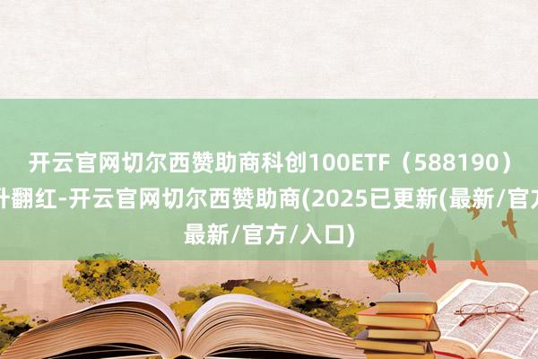 开云官网切尔西赞助商科创100ETF（588190）早盘拉升翻红-开云官网切尔西赞助商(2025已更新(最新/官方/入口)