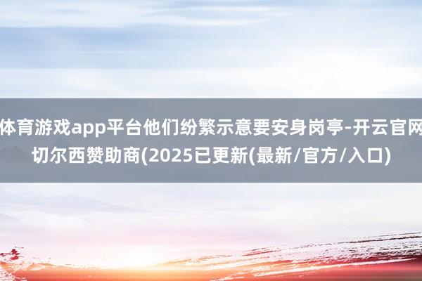 体育游戏app平台他们纷繁示意要安身岗亭-开云官网切尔西赞助商(2025已更新(最新/官方/入口)