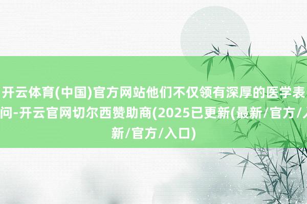 开云体育(中国)官方网站他们不仅领有深厚的医学表面学问-开云官网切尔西赞助商(2025已更新(最新/官方/入口)