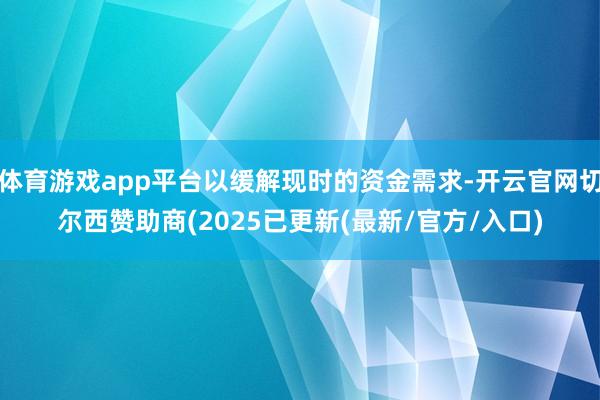 体育游戏app平台以缓解现时的资金需求-开云官网切尔西赞助商(2025已更新(最新/官方/入口)