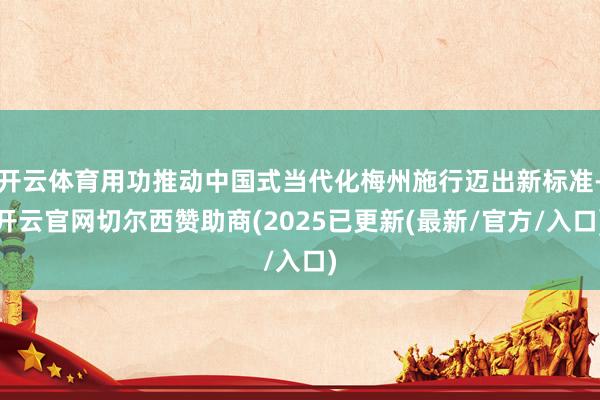 开云体育用功推动中国式当代化梅州施行迈出新标准-开云官网切尔西赞助商(2025已更新(最新/官方/入口)