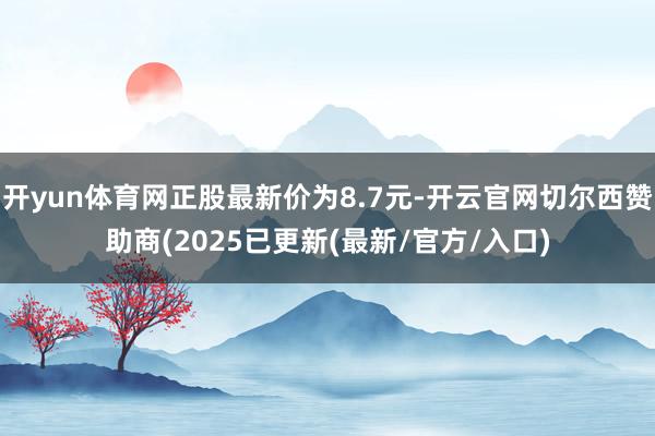 开yun体育网正股最新价为8.7元-开云官网切尔西赞助商(2025已更新(最新/官方/入口)