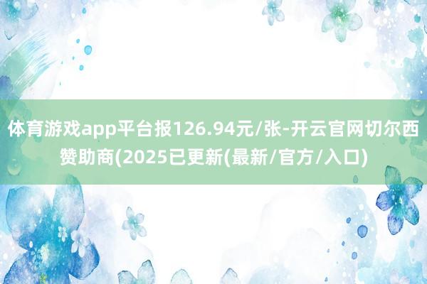 体育游戏app平台报126.94元/张-开云官网切尔西赞助商(2025已更新(最新/官方/入口)
