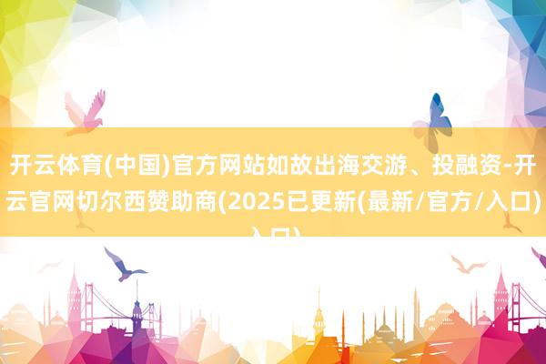 开云体育(中国)官方网站如故出海交游、投融资-开云官网切尔西赞助商(2025已更新(最新/官方/入口)