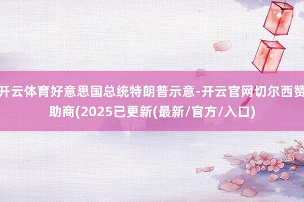 开云体育好意思国总统特朗普示意-开云官网切尔西赞助商(2025已更新(最新/官方/入口)