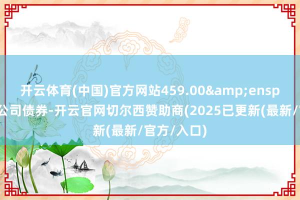 开云体育(中国)官方网站459.00 张可调度公司债券-开云官网切尔西赞助商(2025已更新(最新/官方/入口)