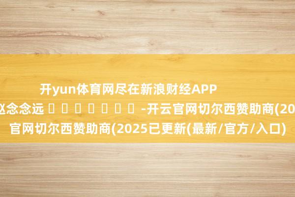 开yun体育网尽在新浪财经APP            						遭殃裁剪：赵念念远 							-开云官网切尔西赞助商(2025已更新(最新/官方/入口)
