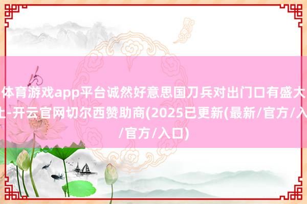 体育游戏app平台诚然好意思国刀兵对出门口有盛大截止-开云官网切尔西赞助商(2025已更新(最新/官方/入口)