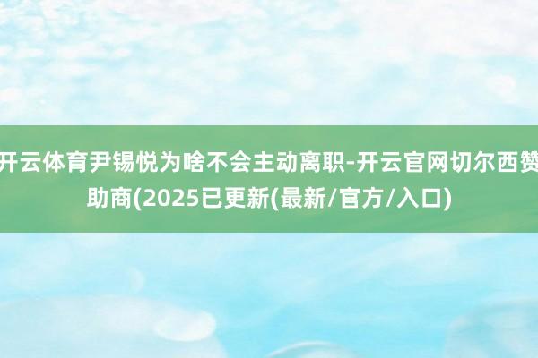 开云体育尹锡悦为啥不会主动离职-开云官网切尔西赞助商(2025已更新(最新/官方/入口)