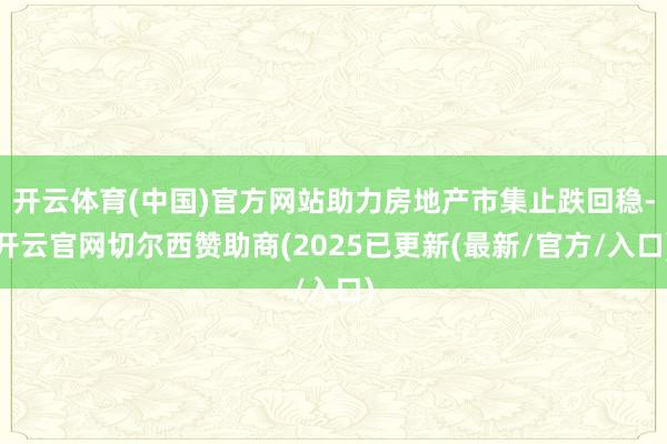 开云体育(中国)官方网站助力房地产市集止跌回稳-开云官网切尔西赞助商(2025已更新(最新/官方/入口)