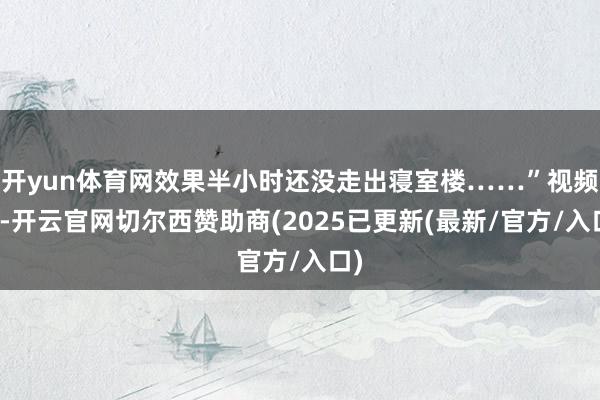 开yun体育网效果半小时还没走出寝室楼……”视频中-开云官网切尔西赞助商(2025已更新(最新/官方/入口)