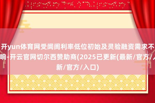 开yun体育网受阛阓利率低位初始及灵验融资需求不及影响-开云官网切尔西赞助商(2025已更新(最新/官方/入口)