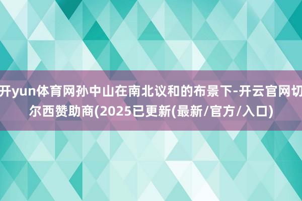 开yun体育网孙中山在南北议和的布景下-开云官网切尔西赞助商(2025已更新(最新/官方/入口)