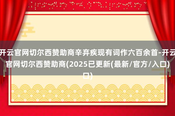 开云官网切尔西赞助商辛弃疾现有词作六百余首-开云官网切尔西赞助商(2025已更新(最新/官方/入口)