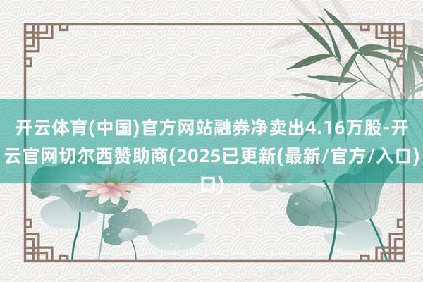 开云体育(中国)官方网站融券净卖出4.16万股-开云官网切尔西赞助商(2025已更新(最新/官方/入口)