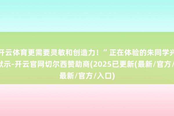 开云体育更需要灵敏和创造力！”正在体验的朱同学兴奋地默示-开云官网切尔西赞助商(2025已更新(最新/官方/入口)