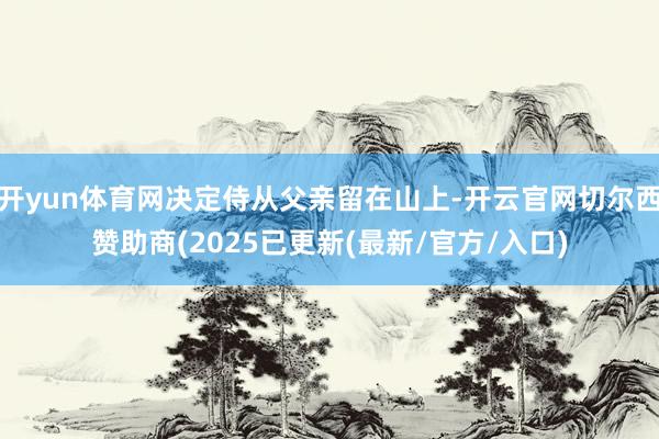 开yun体育网决定侍从父亲留在山上-开云官网切尔西赞助商(2025已更新(最新/官方/入口)