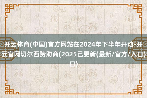开云体育(中国)官方网站在2024年下半年开动-开云官网切尔西赞助商(2025已更新(最新/官方/入口)