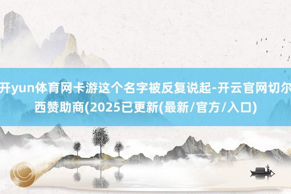 开yun体育网卡游这个名字被反复说起-开云官网切尔西赞助商(2025已更新(最新/官方/入口)