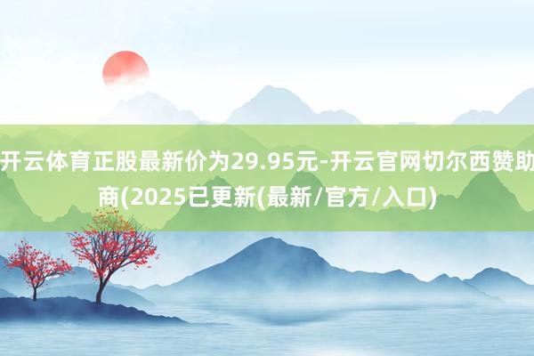 开云体育正股最新价为29.95元-开云官网切尔西赞助商(2025已更新(最新/官方/入口)