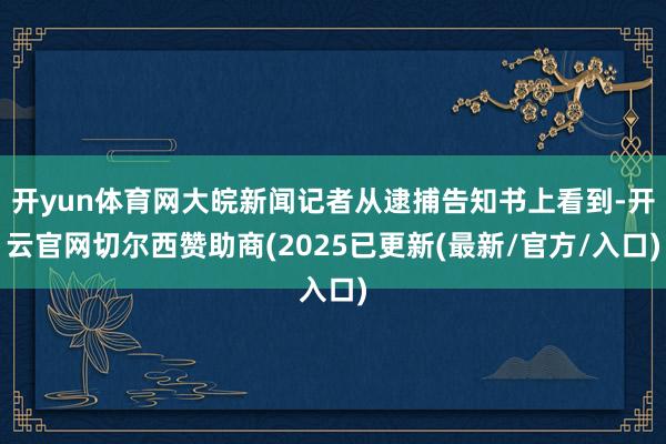 开yun体育网大皖新闻记者从逮捕告知书上看到-开云官网切尔西赞助商(2025已更新(最新/官方/入口)