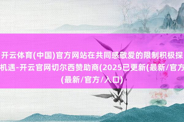开云体育(中国)官方网站在共同感敬爱的限制积极探讨和洽机遇-开云官网切尔西赞助商(2025已更新(最新/官方/入口)