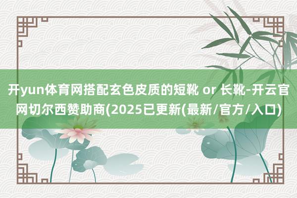 开yun体育网搭配玄色皮质的短靴 or 长靴-开云官网切尔西赞助商(2025已更新(最新/官方/入口)