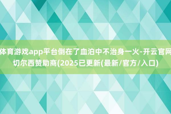 体育游戏app平台倒在了血泊中不治身一火-开云官网切尔西赞助商(2025已更新(最新/官方/入口)