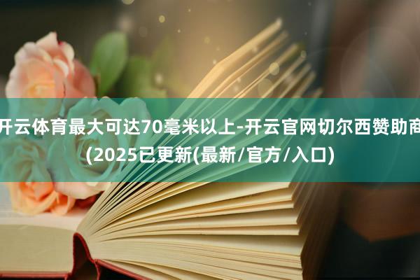 开云体育最大可达70毫米以上-开云官网切尔西赞助商(2025已更新(最新/官方/入口)