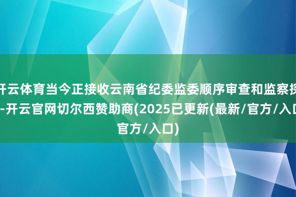 开云体育当今正接收云南省纪委监委顺序审查和监察探询-开云官网切尔西赞助商(2025已更新(最新/官方/入口)