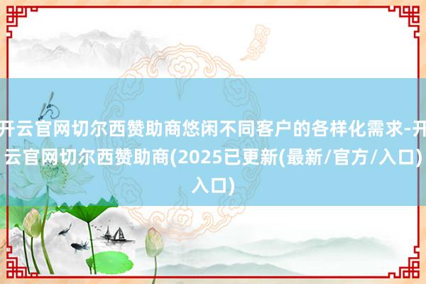 开云官网切尔西赞助商悠闲不同客户的各样化需求-开云官网切尔西赞助商(2025已更新(最新/官方/入口)