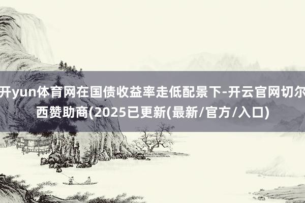 开yun体育网在国债收益率走低配景下-开云官网切尔西赞助商(2025已更新(最新/官方/入口)