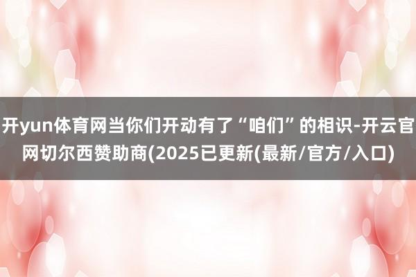 开yun体育网当你们开动有了“咱们”的相识-开云官网切尔西赞助商(2025已更新(最新/官方/入口)