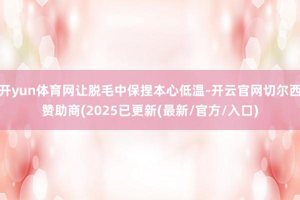 开yun体育网让脱毛中保捏本心低温-开云官网切尔西赞助商(2025已更新(最新/官方/入口)