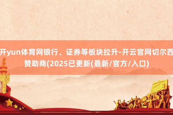 开yun体育网银行、证券等板块拉升-开云官网切尔西赞助商(2025已更新(最新/官方/入口)