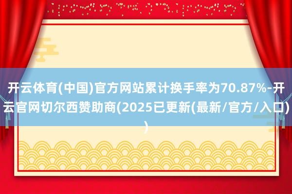 开云体育(中国)官方网站累计换手率为70.87%-开云官网切尔西赞助商(2025已更新(最新/官方/入口)