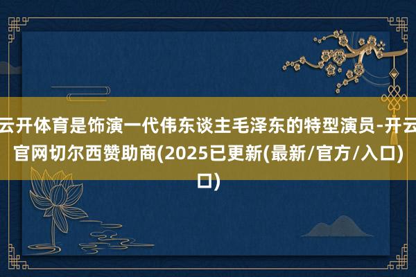 云开体育是饰演一代伟东谈主毛泽东的特型演员-开云官网切尔西赞助商(2025已更新(最新/官方/入口)