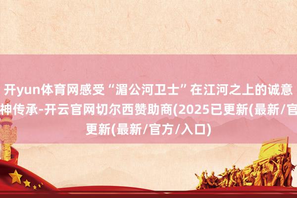 开yun体育网感受“湄公河卫士”在江河之上的诚意担当与精神传承-开云官网切尔西赞助商(2025已更新(最新/官方/入口)