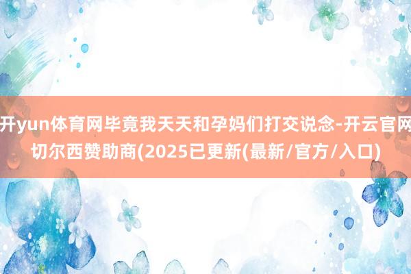 开yun体育网毕竟我天天和孕妈们打交说念-开云官网切尔西赞助商(2025已更新(最新/官方/入口)