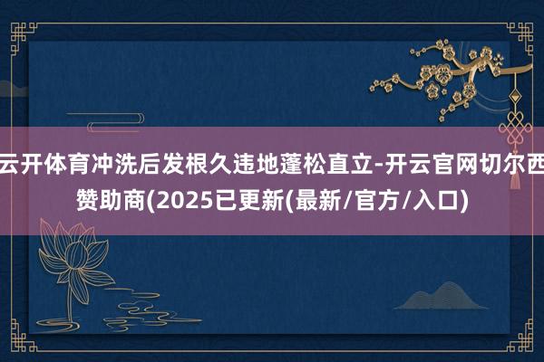 云开体育冲洗后发根久违地蓬松直立-开云官网切尔西赞助商(2025已更新(最新/官方/入口)