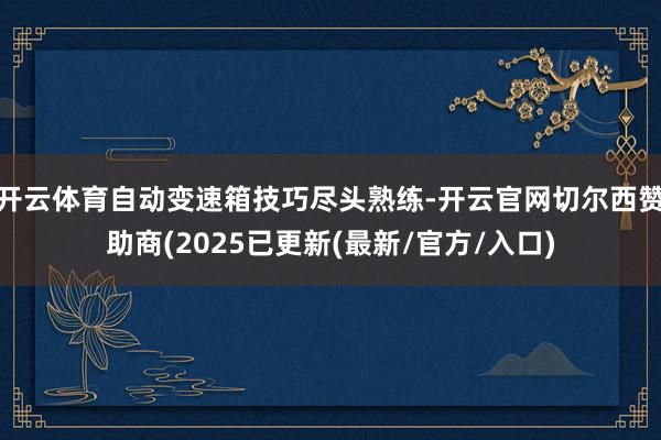 开云体育自动变速箱技巧尽头熟练-开云官网切尔西赞助商(2025已更新(最新/官方/入口)