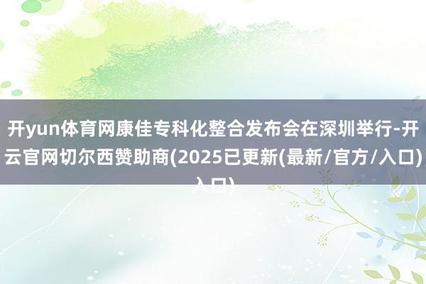 开yun体育网康佳专科化整合发布会在深圳举行-开云官网切尔西赞助商(2025已更新(最新/官方/入口)