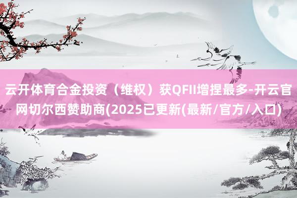 云开体育合金投资（维权）获QFII增捏最多-开云官网切尔西赞助商(2025已更新(最新/官方/入口)