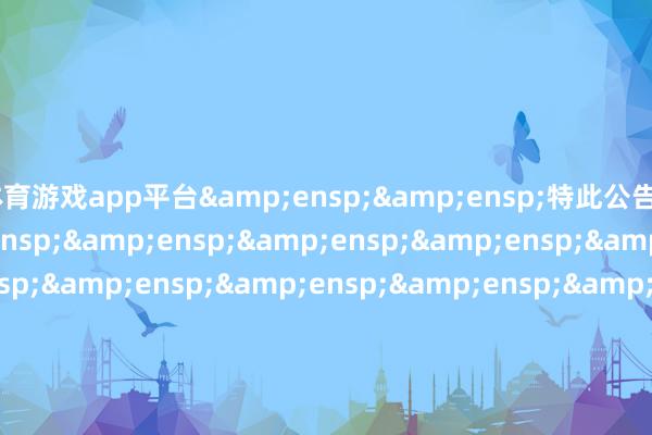 体育游戏app平台&ensp;&ensp;特此公告&ensp;&ensp;&ensp;&ensp;&ensp;&ensp;&ensp;&ensp;&ensp;&ensp;&ensp;&ensp;&ensp;&ensp;&ensp;&ensp;&ensp;&ensp;&ensp;&ensp;&ensp;&ensp;&ensp;&ensp;&ensp;&ensp;&ensp;&ensp;&ensp;中