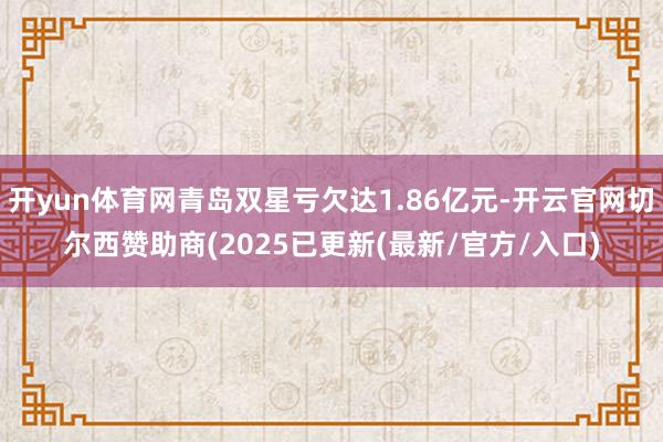 开yun体育网青岛双星亏欠达1.86亿元-开云官网切尔西赞助商(2025已更新(最新/官方/入口)